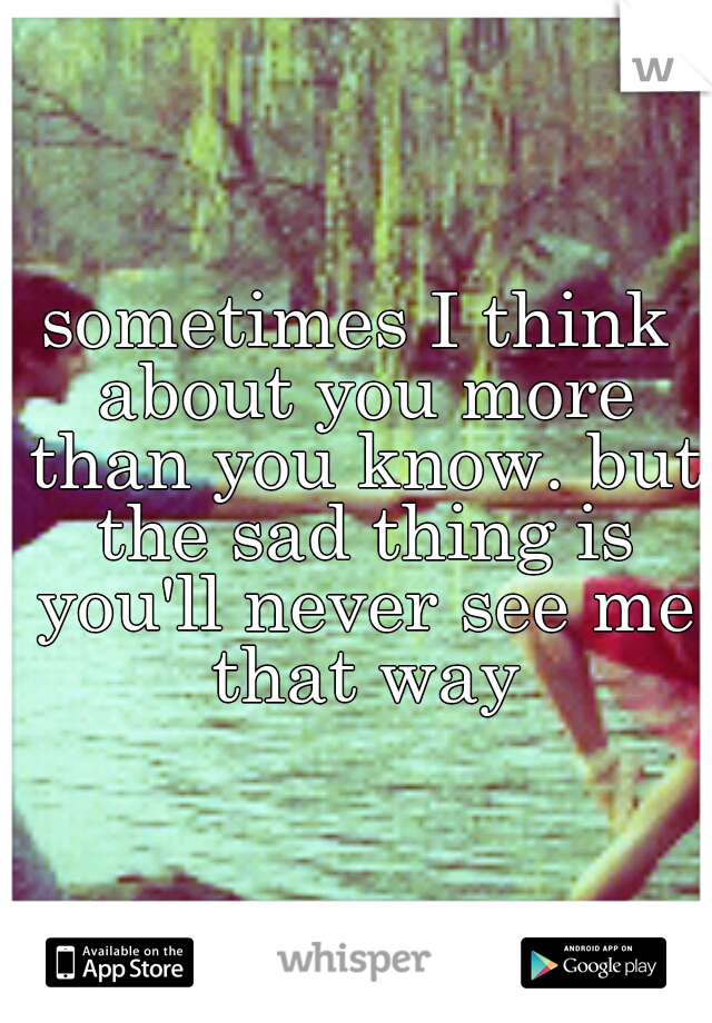sometimes I think about you more than you know. but the sad thing is you'll never see me that way