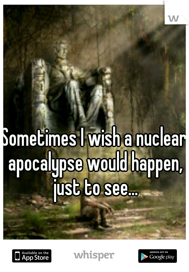 Sometimes I wish a nuclear apocalypse would happen, just to see...