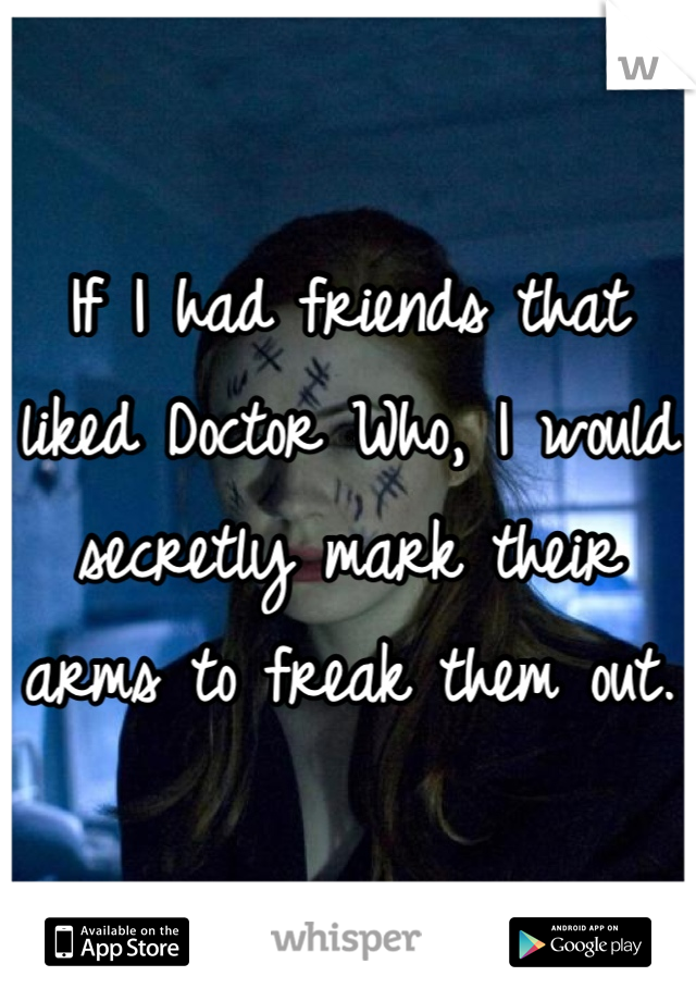 If I had friends that liked Doctor Who, I would secretly mark their arms to freak them out. 