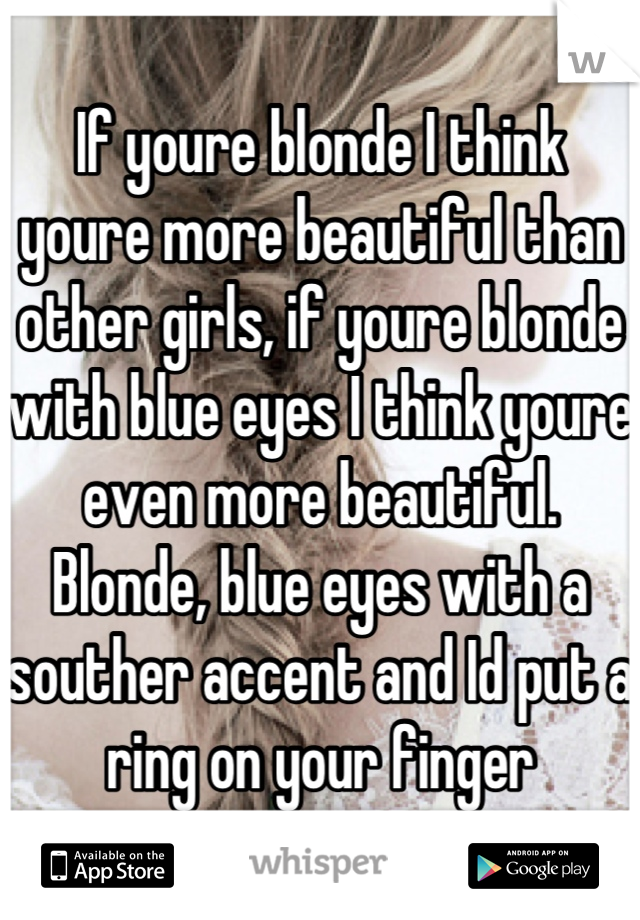 If youre blonde I think youre more beautiful than other girls, if youre blonde with blue eyes I think youre even more beautiful. Blonde, blue eyes with a souther accent and Id put a ring on your finger