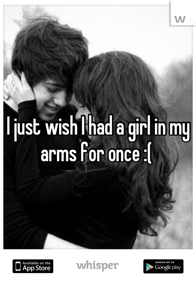 I just wish I had a girl in my arms for once :( 