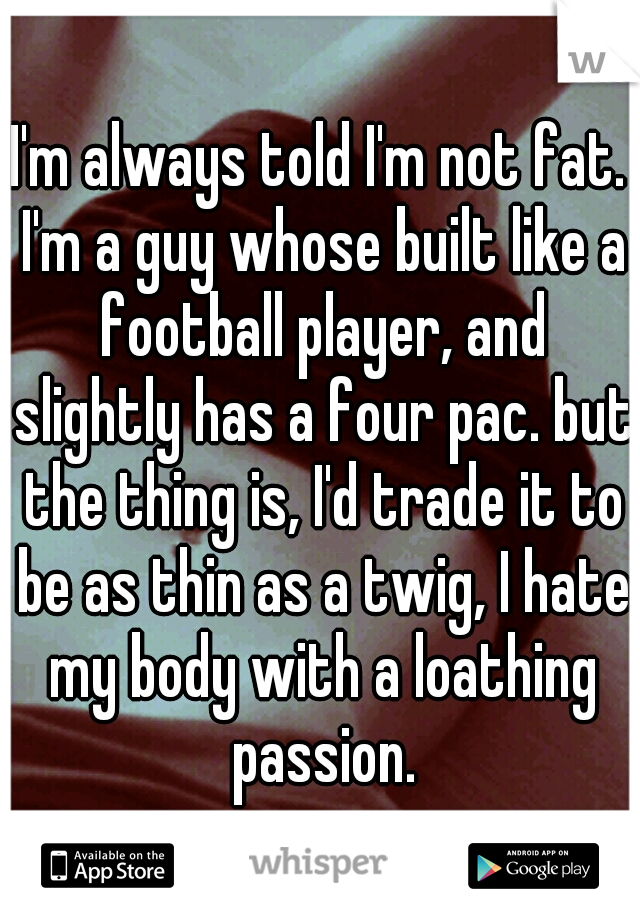 I'm always told I'm not fat. I'm a guy whose built like a football player, and slightly has a four pac. but the thing is, I'd trade it to be as thin as a twig, I hate my body with a loathing passion.