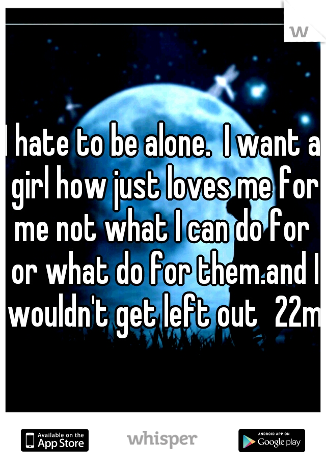 I hate to be alone.  I want a girl how just loves me for me not what I can do for  or what do for them.and I wouldn't get left out
22m