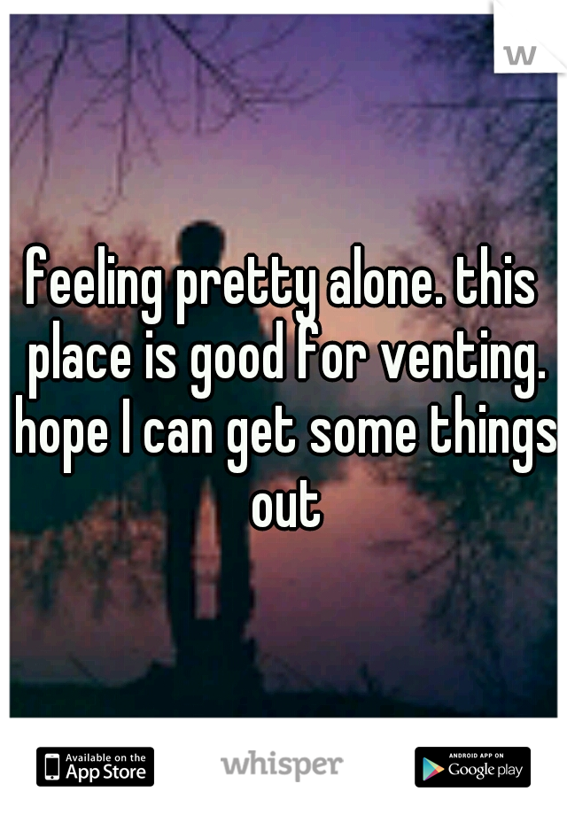feeling pretty alone. this place is good for venting. hope I can get some things out