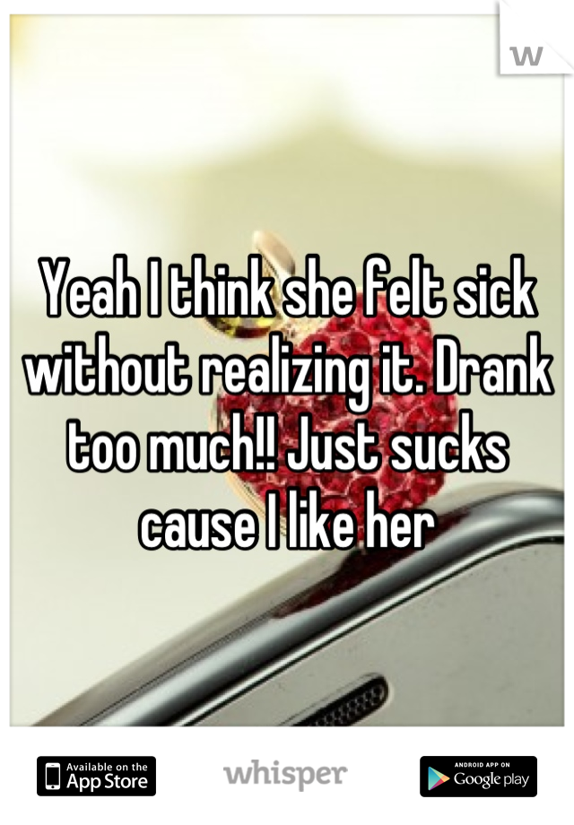 Yeah I think she felt sick without realizing it. Drank too much!! Just sucks cause I like her