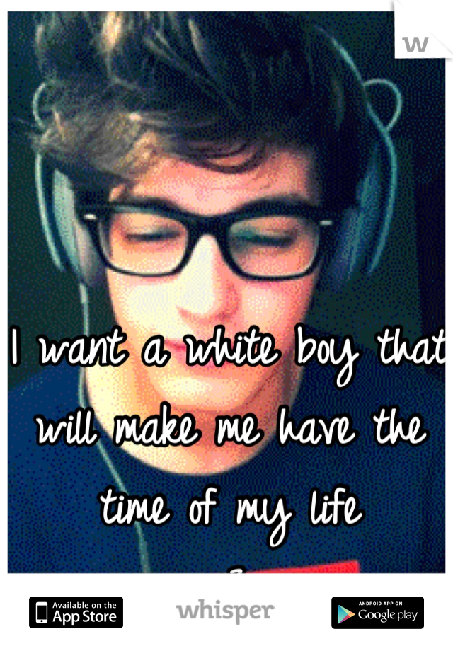 I want a white boy that will make me have the time of my life 
<3