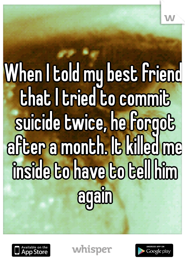When I told my best friend that I tried to commit suicide twice, he forgot after a month. It killed me inside to have to tell him again