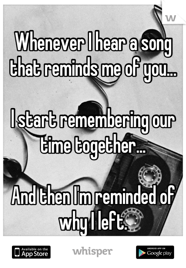 Whenever I hear a song that reminds me of you...

I start remembering our time together...

And then I'm reminded of why I left.