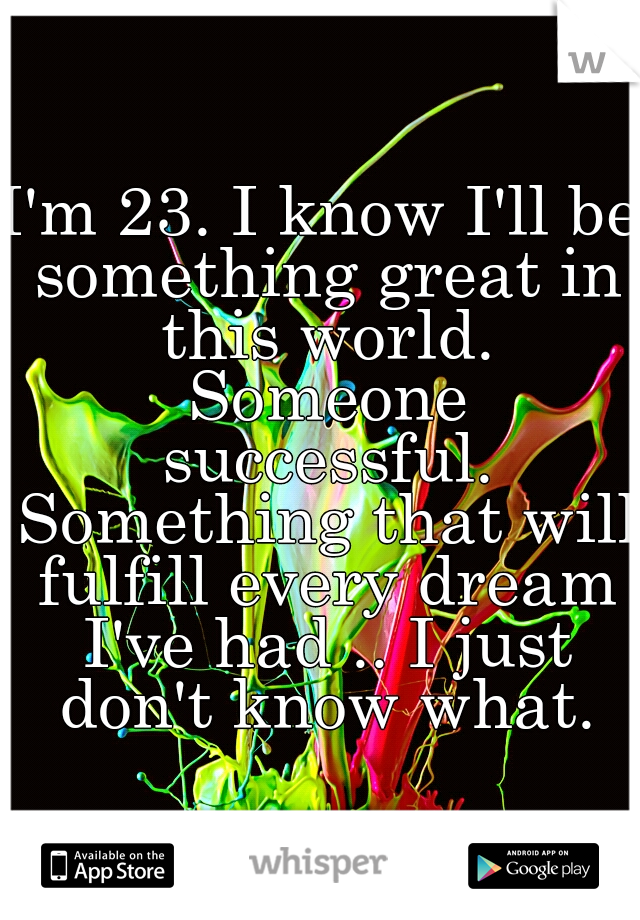 I'm 23. I know I'll be something great in this world. Someone successful. Something that will fulfill every dream I've had .. I just don't know what.
