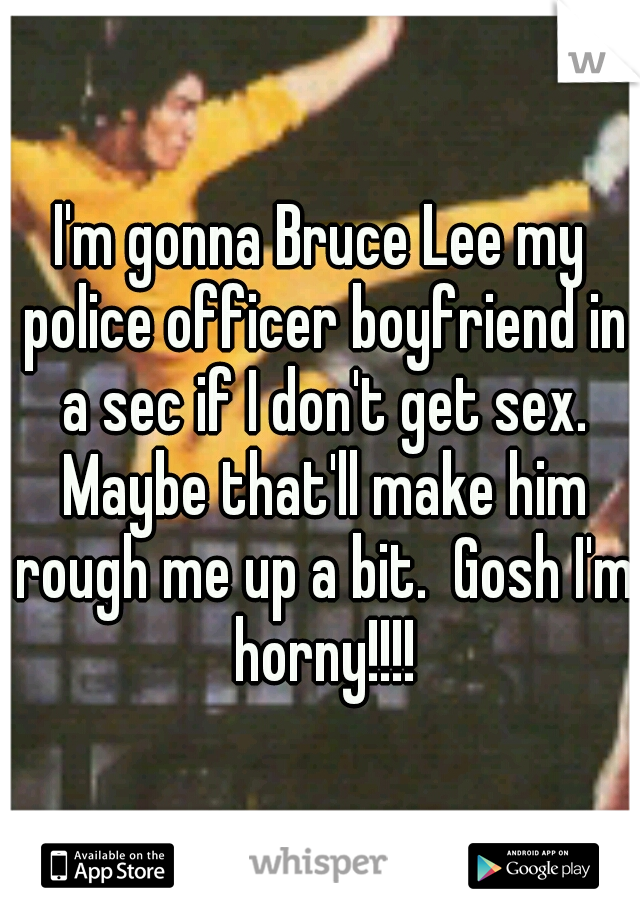I'm gonna Bruce Lee my police officer boyfriend in a sec if I don't get sex. Maybe that'll make him rough me up a bit.  Gosh I'm horny!!!!