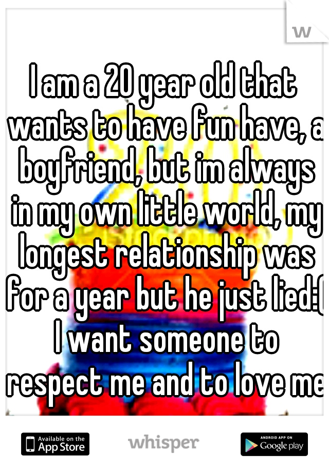 I am a 20 year old that wants to have fun have, a boyfriend, but im always in my own little world, my longest relationship was for a year but he just lied:( I want someone to respect me and to love me