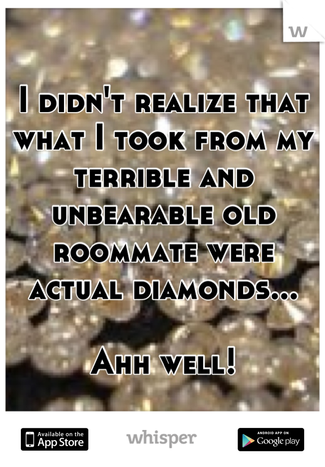 I didn't realize that what I took from my terrible and unbearable old roommate were actual diamonds...

Ahh well!