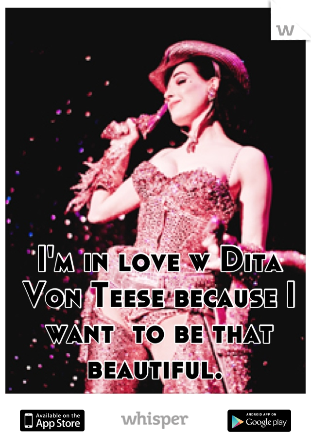 I'm in love w Dita Von Teese because I want  to be that beautiful. 