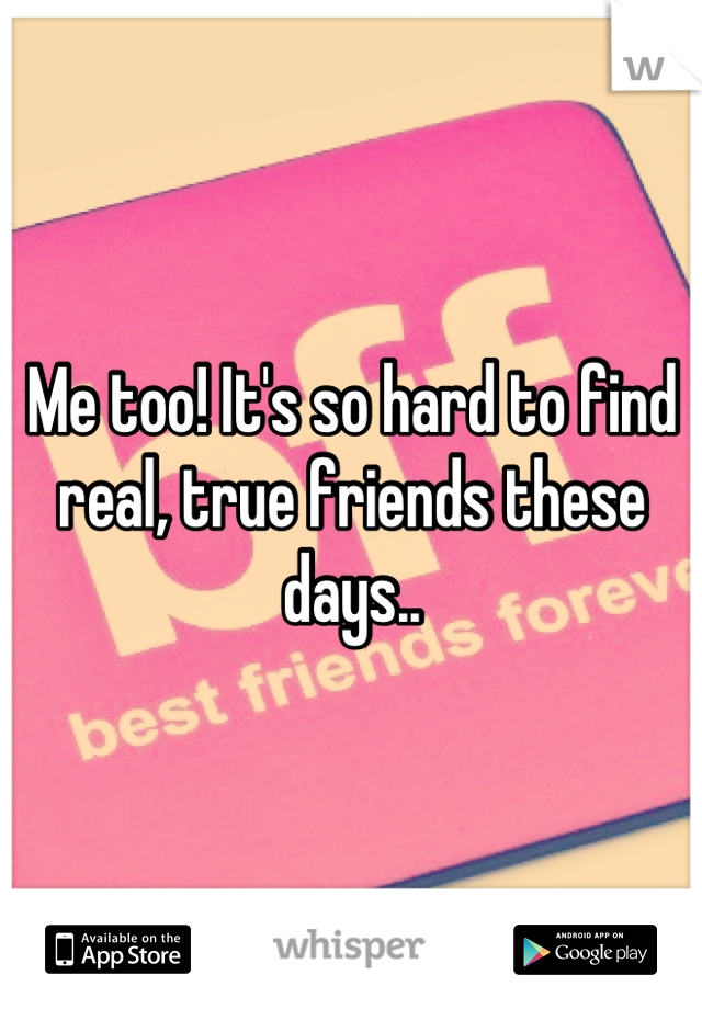 Me too! It's so hard to find real, true friends these days..
