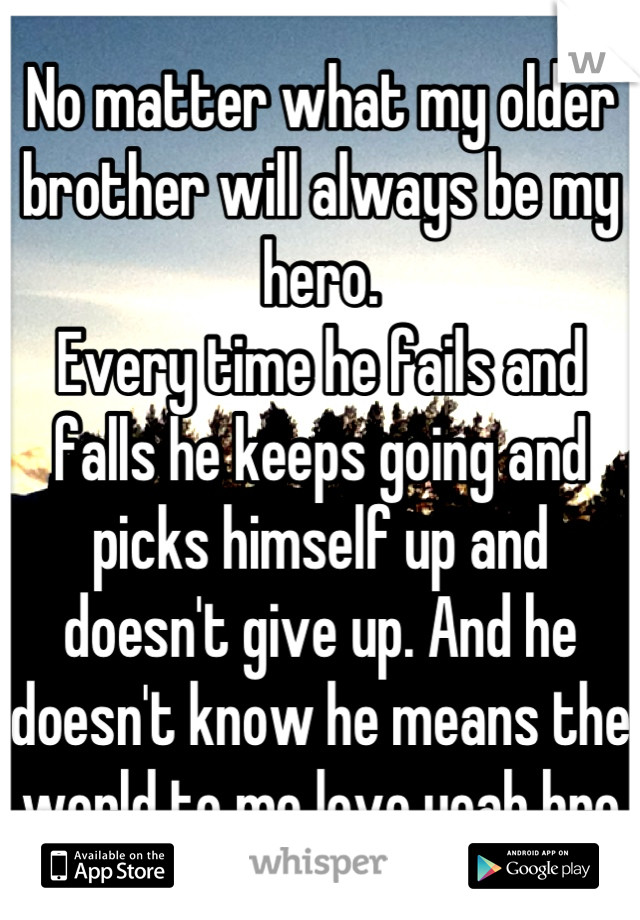 No matter what my older brother will always be my hero.
Every time he fails and falls he keeps going and picks himself up and doesn't give up. And he doesn't know he means the world to me love yeah bro