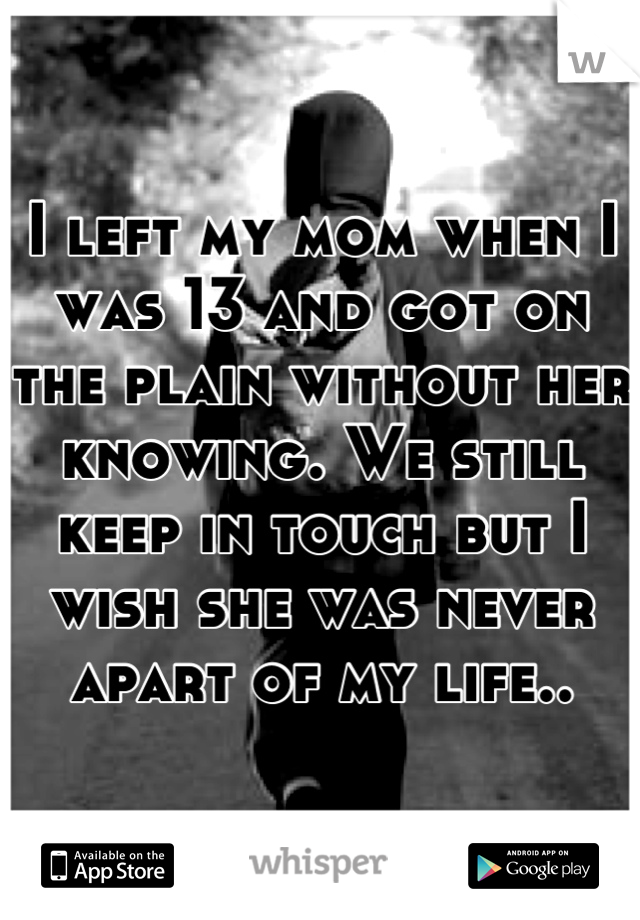 I left my mom when I was 13 and got on the plain without her knowing. We still keep in touch but I wish she was never apart of my life..