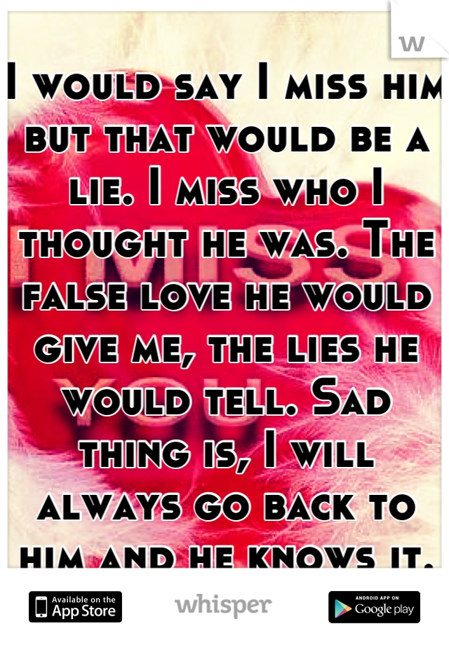 I would say I miss him but that would be a lie. I miss who I thought he was. The false love he would give me, the lies he would tell. Sad thing is, I will always go back to him and he knows it.
