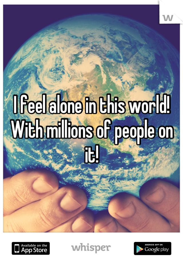 I feel alone in this world!
With millions of people on it!