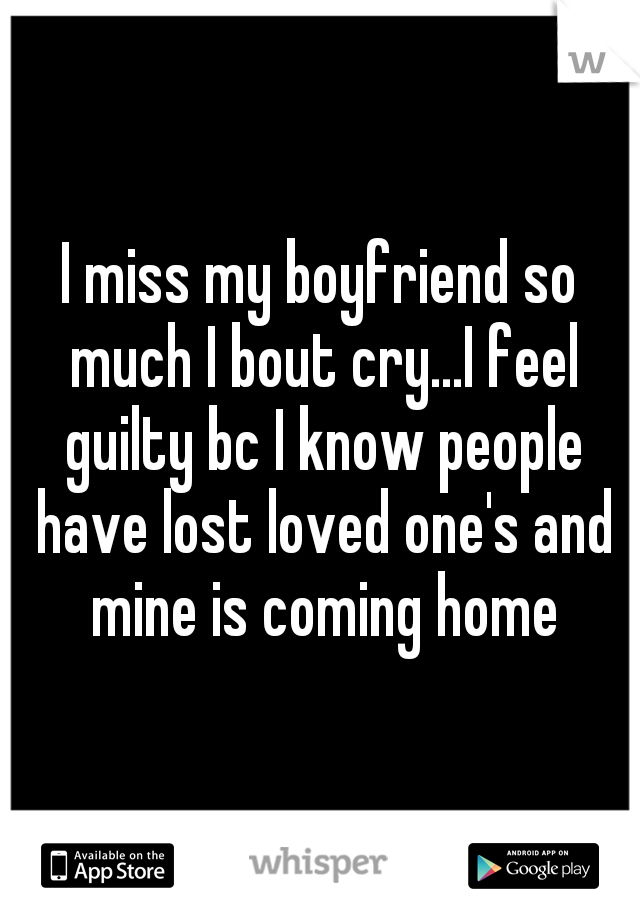 I miss my boyfriend so much I bout cry...I feel guilty bc I know people have lost loved one's and mine is coming home
