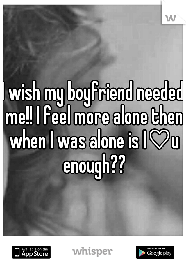 I wish my boyfriend needed me!! I feel more alone then when I was alone is I♡u enough??