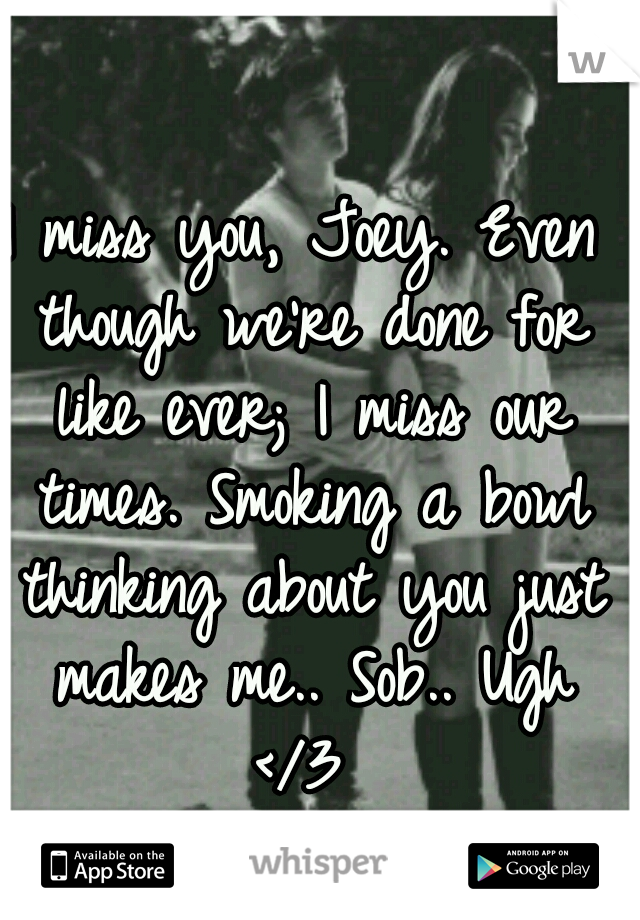 I miss you, Joey. Even though we're done for like ever; I miss our times. Smoking a bowl thinking about you just makes me.. Sob.. Ugh </3 
