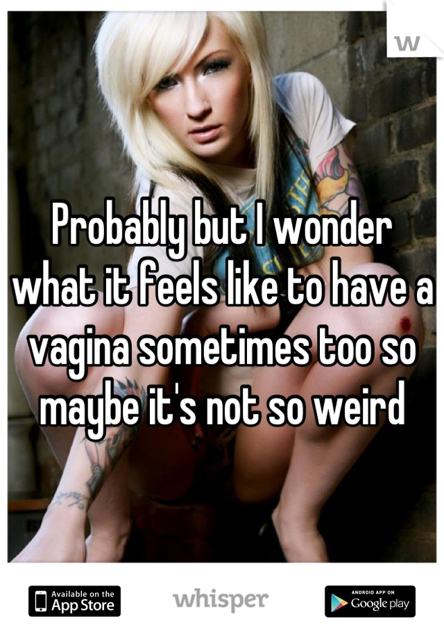 Probably but I wonder what it feels like to have a vagina sometimes too so maybe it's not so weird
