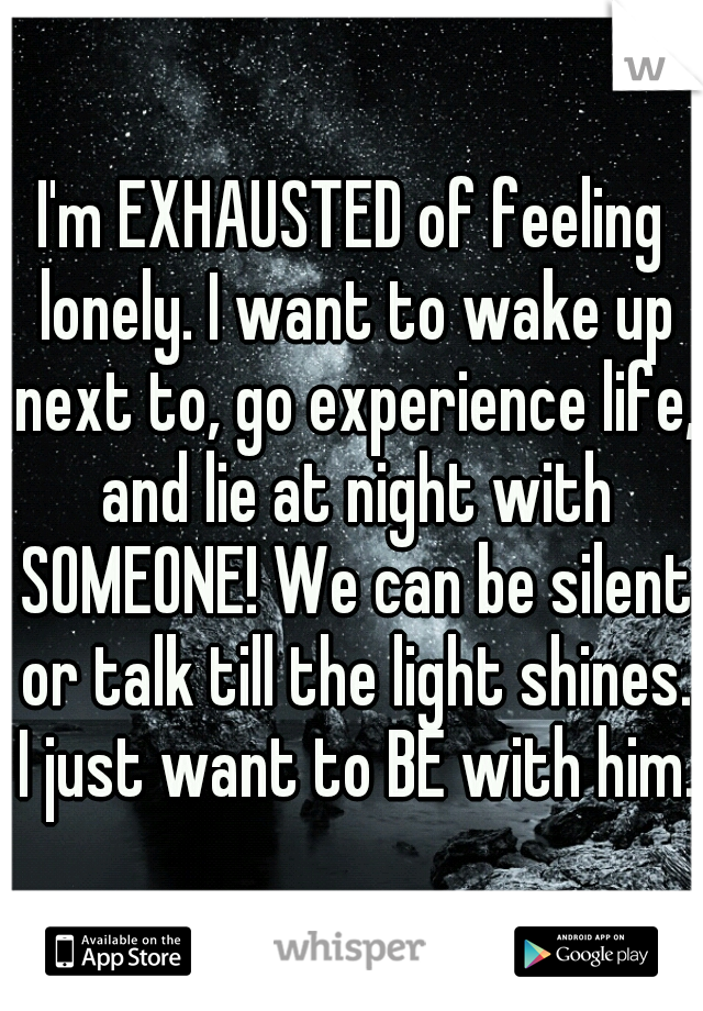 I'm EXHAUSTED of feeling lonely. I want to wake up next to, go experience life, and lie at night with SOMEONE! We can be silent or talk till the light shines. I just want to BE with him. 