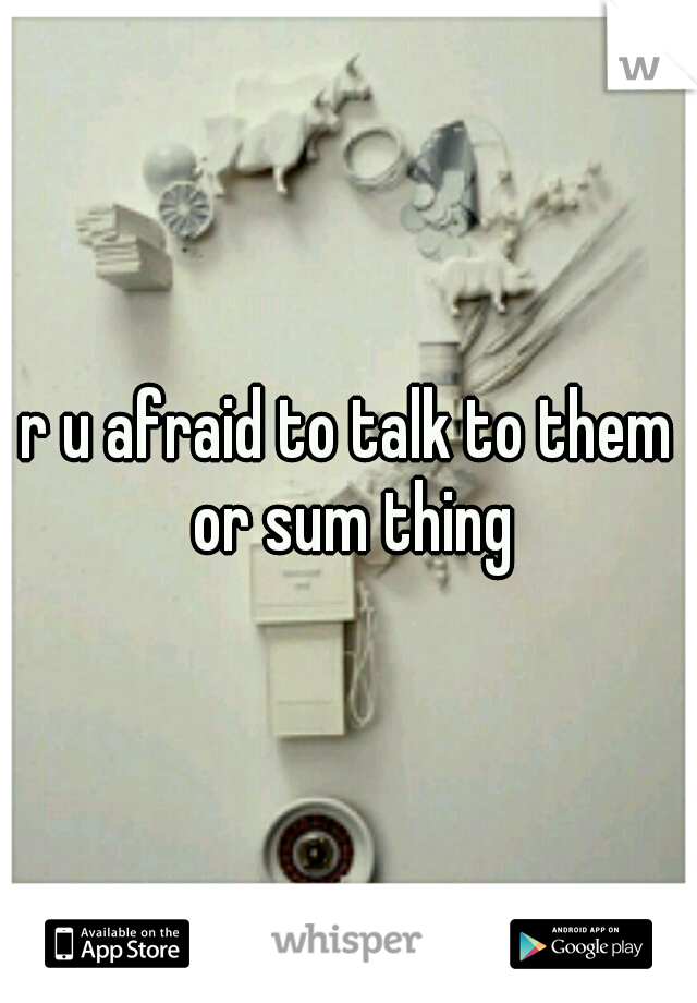 r u afraid to talk to them or sum thing