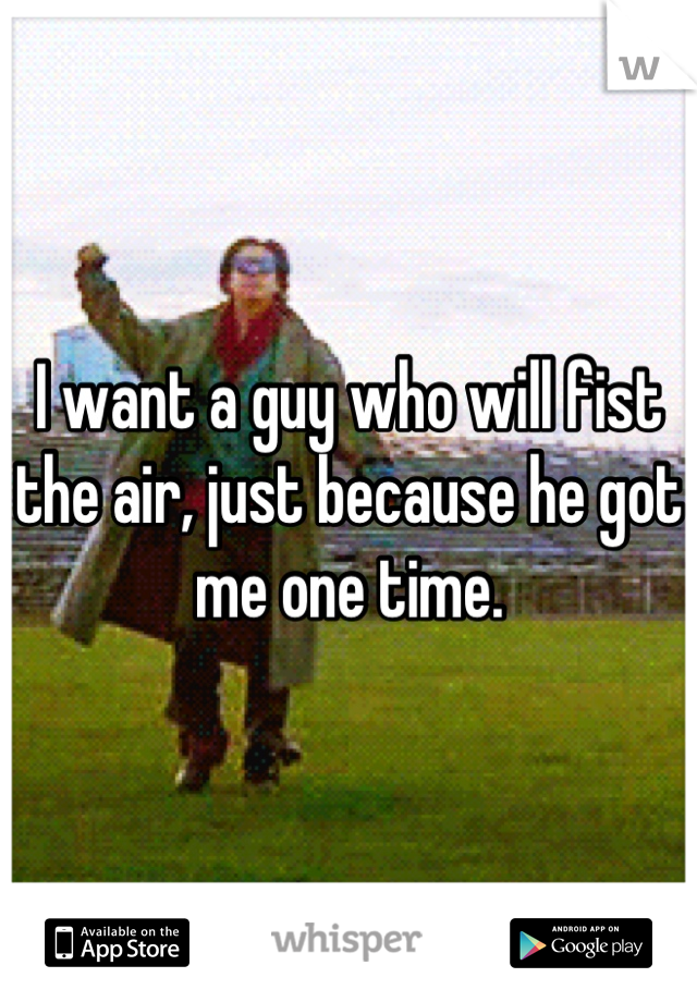I want a guy who will fist the air, just because he got me one time.