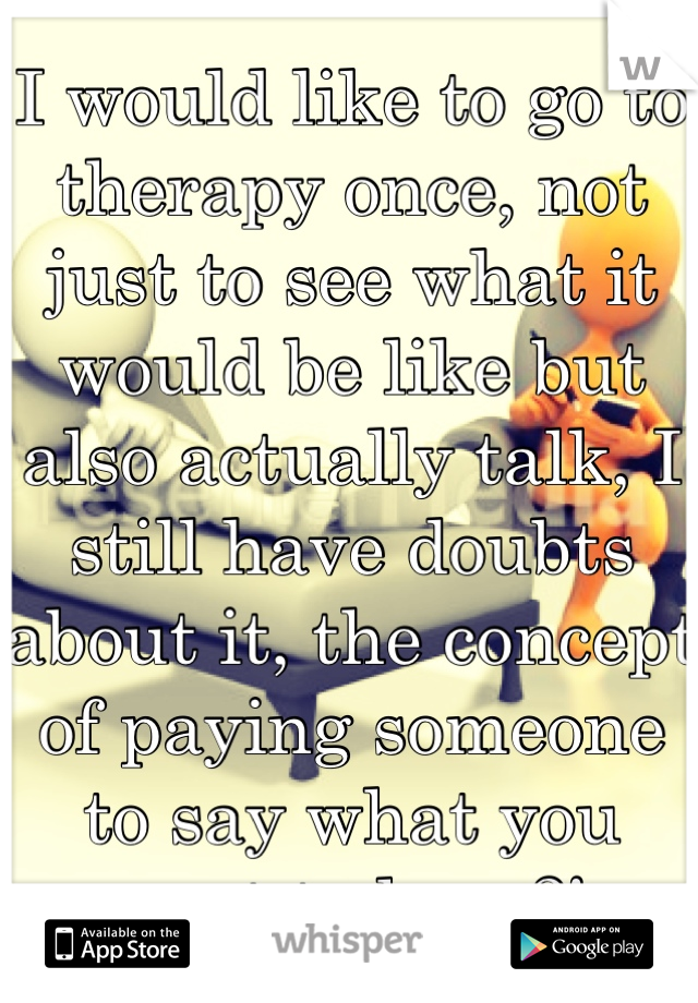 I would like to go to therapy once, not just to see what it would be like but also actually talk, I still have doubts about it, the concept of paying someone to say what you want to hear?! 