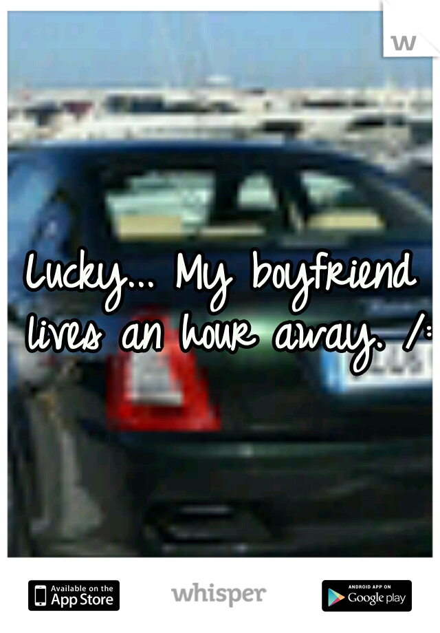 Lucky... My boyfriend lives an hour away. /: