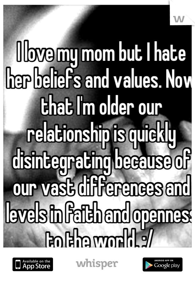 I love my mom but I hate her beliefs and values. Now that I'm older our relationship is quickly disintegrating because of our vast differences and levels in faith and openness to the world. :/ 