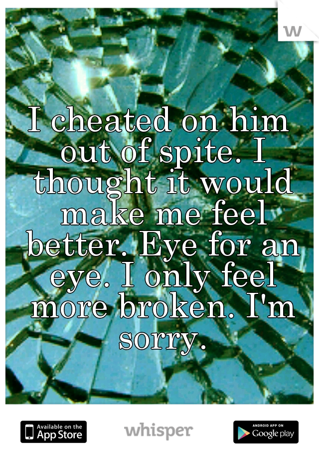 I cheated on him out of spite. I thought it would make me feel better. Eye for an eye. I only feel more broken. I'm sorry.