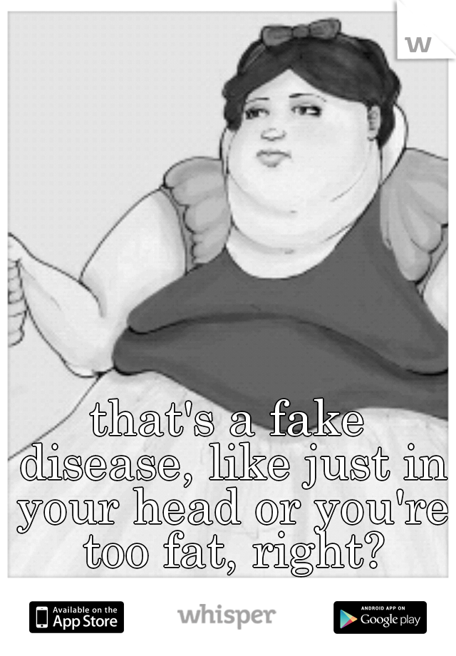 that's a fake disease, like just in your head or you're too fat, right?