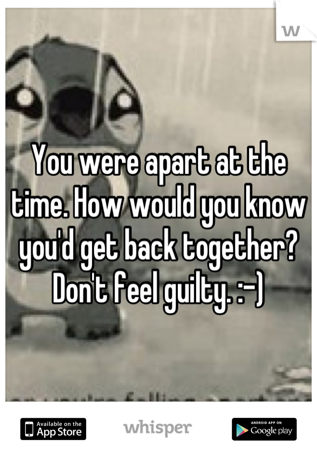 You were apart at the time. How would you know you'd get back together? Don't feel guilty. :-)