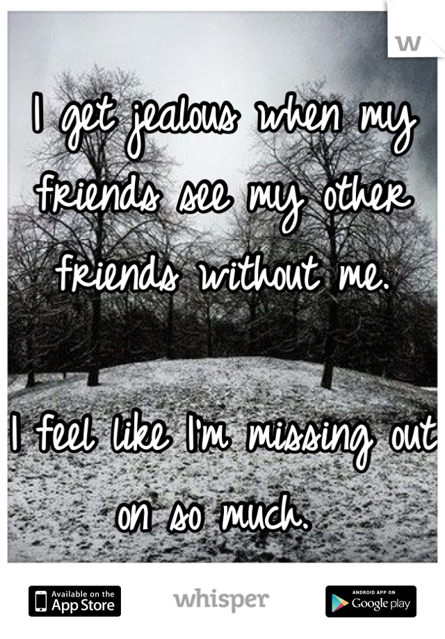 I get jealous when my friends see my other friends without me. 

I feel like I'm missing out on so much. 
