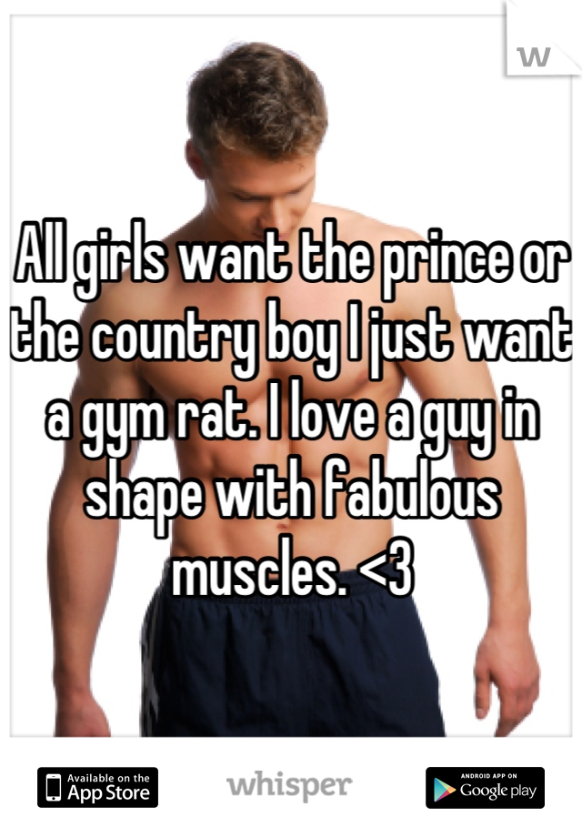 All girls want the prince or the country boy I just want a gym rat. I love a guy in shape with fabulous muscles. <3