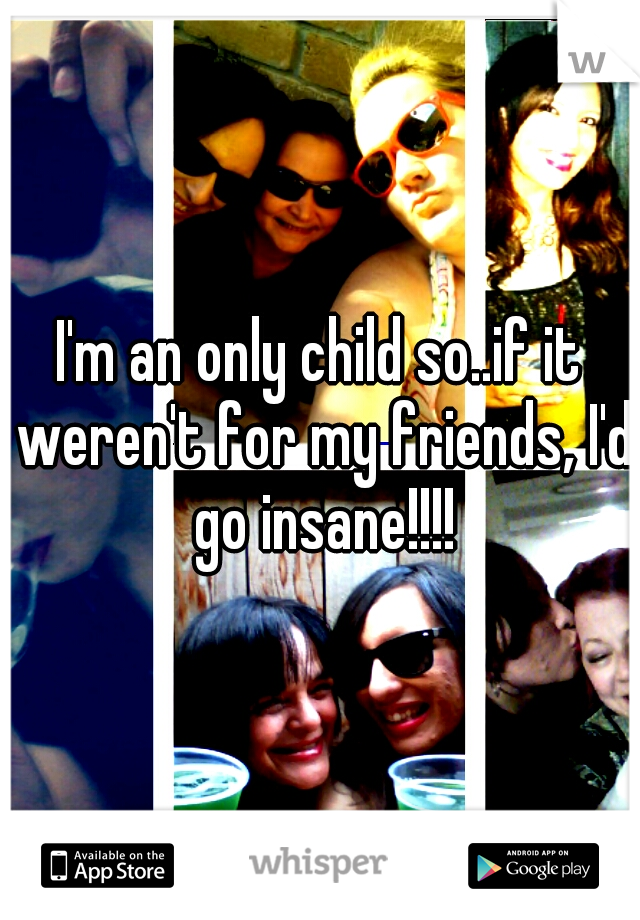 I'm an only child so..if it weren't for my friends, I'd go insane!!!!