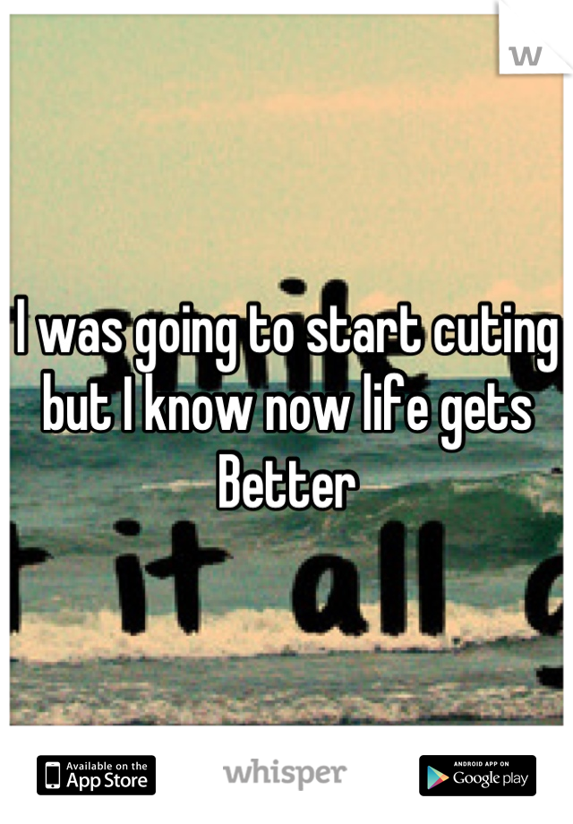 I was going to start cuting but I know now life gets Better