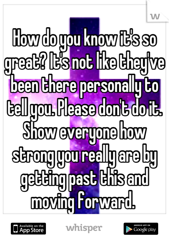 How do you know it's so great? It's not like they've been there personally to tell you. Please don't do it. Show everyone how strong you really are by getting past this and moving forward. 