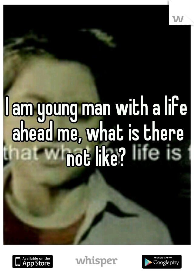 I am young man with a life ahead me, what is there not like? 