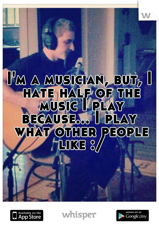 I'm a musician, but, I hate half of the music I play because... I play  what other people like :/