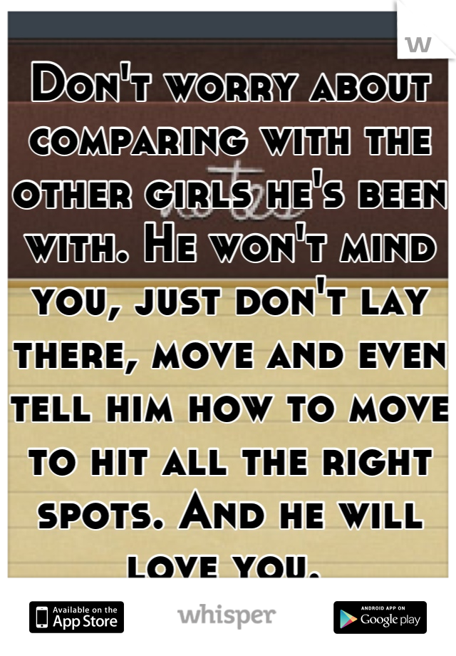 Don't worry about comparing with the other girls he's been with. He won't mind you, just don't lay there, move and even tell him how to move to hit all the right spots. And he will love you. 