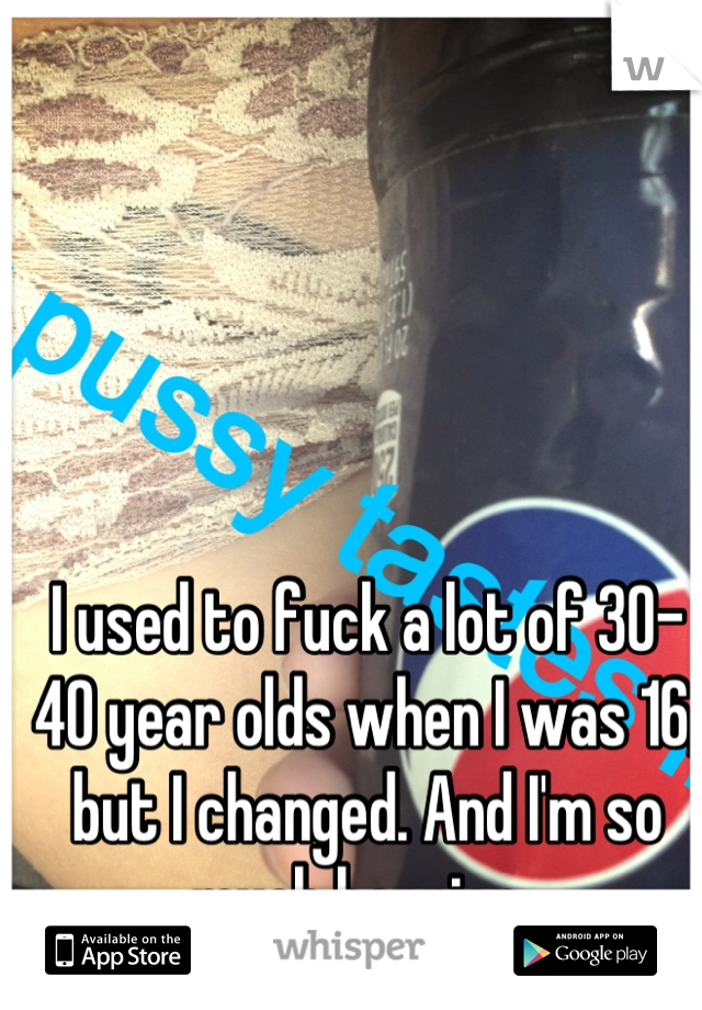 I used to fuck a lot of 30-40 year olds when I was 16, but I changed. And I'm so much happier. 