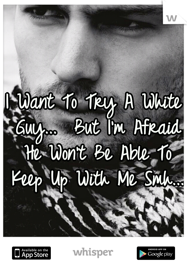 I Want To Try A White Guy...  But I'm Afraid He Won't Be Able To Keep Up With Me Smh... 