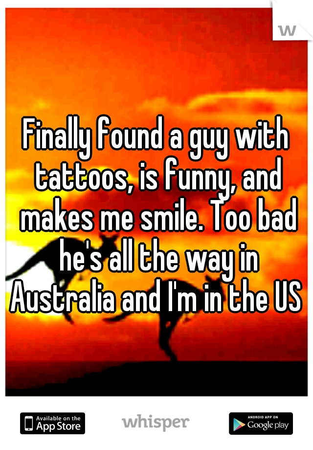 Finally found a guy with tattoos, is funny, and makes me smile. Too bad he's all the way in Australia and I'm in the US 
