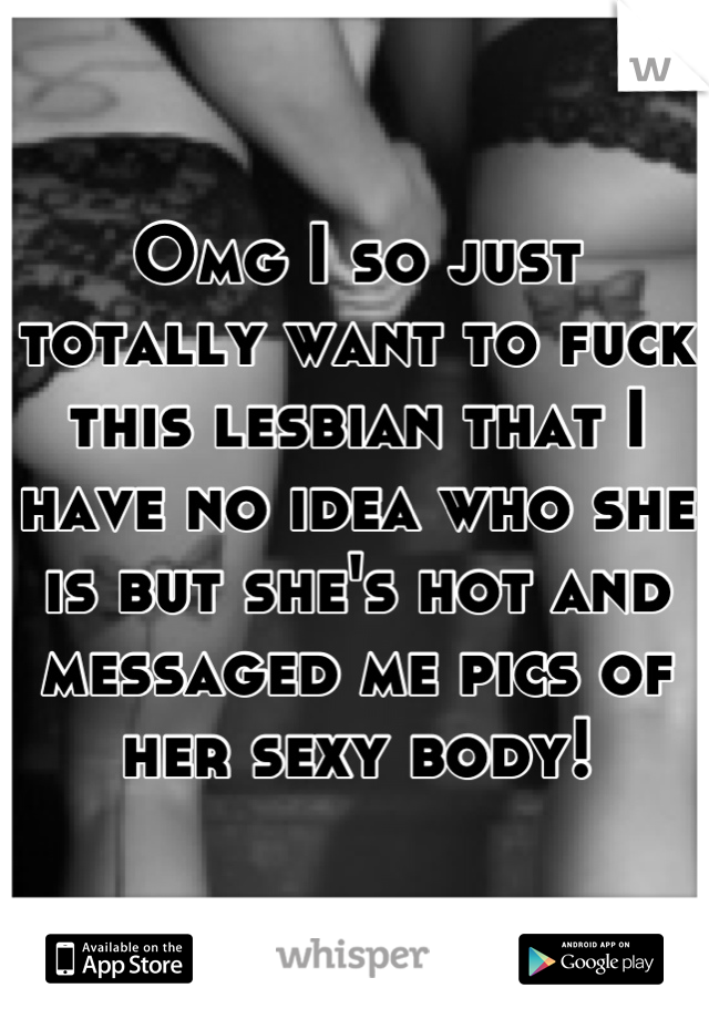 Omg I so just totally want to fuck this lesbian that I have no idea who she is but she's hot and messaged me pics of her sexy body!