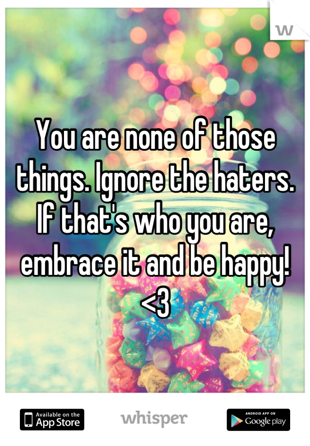 You are none of those things. Ignore the haters. If that's who you are, embrace it and be happy! <3