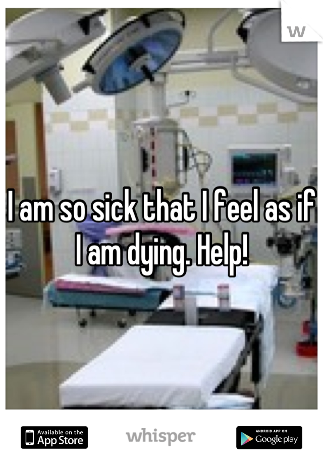 I am so sick that I feel as if I am dying. Help!