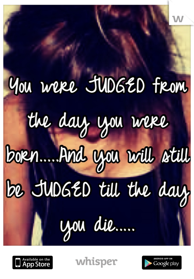You were JUDGED from the day you were born.....And you will still be JUDGED till the day you die.....
